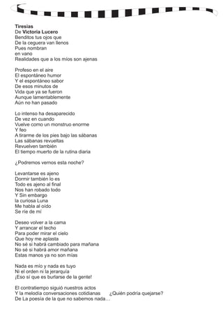 Tiresias 
De Victoria Lucero 
Benditos tus ojos que 
De la ceguera van llenos 
Pues nombran 
en vano 
Realidades que a los míos son ajenas 
Profeso en el aire 
El espontáneo humor 
Y el espontáneo sabor 
De esos minutos de 
Vida que ya se fueron 
Aunque lamentablemente 
Aún no han pasado 
Lo intenso ha desaparecido 
De vez en cuando 
Vuelve como un monstruo enorme 
Y feo 
A tirarme de los pies bajo las sábanas 
Las sábanas revueltas 
Revuelven también 
El tiempo muerto de la rutina diaria 
¿Podremos vernos esta noche? 
Levantarse es ajeno 
Dormir también lo es 
Todo es ajeno al final 
Nos han robado todo 
Y Sin embargo 
la curiosa Luna 
Me habla al oído 
Se ríe de mí 
Deseo volver a la cama 
Y arrancar el techo 
Para poder mirar el cielo 
Que hoy me aplasta 
No sé si habrá cambiado para mañana 
No sé si habrá amor mañana 
Estas manos ya no son mías 
Nada es mío y nada es tuyo 
Ni el orden ni la jerarquía 
¡Eso sí que es burlarse de la gente! 
El contratiempo siguió nuestros actos 
Y la melodía conversaciones cotidianas ¿Quién podría quejarse? 
De La poesía de la que no sabemos nada… 
 