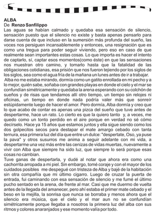 ALBA 
De Renzo Sanfilippo 
Las aguas se habían calmado y quedaba esa sensación de silencio, 
sensación puesto que el silencio no existe y basta apenas pensarlo para 
darse cuenta de que incluso en la sumersión más profunda del sueño, las 
voces nos persiguen incansablemente y entonces, una resignación que es 
como una tregua para poder seguir viviendo, pero eso en caso de que 
realmente sean importantes estas cosas. Lo que importa es hacer el intento 
de captarlo, sí, captar esos momentos(como éste) en que las sensaciones 
nos muestran otro camino, y tomarlo hasta que la fatalidad de las 
obligaciones cotidianas, esa prisión que nos fueron tejiendo por los siglos de 
los siglos, sea como el agua fría de la mañana un lunes antes de ir a trabajar. 
Alba no me estaba mirando, dormía como un gatito enrollada en mi pecho y a 
lo mejor, quién sabe, soñaba con grandes playas en donde el cielo y el mar se 
confundían simétricamente y quedaba la arena esperando con su colchón de 
sueños y de risas que tendamos allí otro tiempo, un tiempo sin relojes ni 
oficinas, un tiempo en donde nada podría valer más que sonreír 
estúpidamente luego de hacer el amor. Pero dormía, Alba dormía y creo que 
lo que acabo de contar es apenas una pizca del sueño que tuve antes de 
despertarme, hace un rato. Lo cierto es que la quiero tanto y, a veces, me 
quedo como un tonto perdido en el aire porque en verdad no sé cómo 
decírselo. Hace ya 15 años que estamos juntos y ella sigue siendo como los 
dos golpecitos secos para destapar el mate amargo cebado con tanta 
ternura, esa primera luz del día que entre un dulce: "despertate, Oso, ya puse 
la pava" y otros susurros me anima a seguir adelante con mi vida, a 
despertarme una vez más entre las cenizas de vidas muertas, nuevamente a 
vivir con Alba que siempre ha sido luz, que siempre lo será porque esas 
cosas no cambian. 
Tuve ganas de despertarla, y dudé al notar que ahora era como una 
cachorrita arropada a mi piel. Sin embargo, tomé coraje y con el mayor de los 
cuidados posibles me despegué con tristeza de Alba y bajé de la habitación 
sin otra compañía que mi último cigarro. Luego de cruzar la puerta de 
entrada, fui caminando con esa sensación de silencio y me fumé el último 
pucho sentado en la arena, de frente al mar. Casi que me duermo de vuelta 
antes de la llegada del amanecer, pero ahí estaba el primer mate cebado y el 
beso en la mejilla, la sonrisa que nunca se borraba y menos ahora que el 
silencio era música, que el cielo y el mar aun no se confundían 
simétricamente porque llegaba a nosotros la primera luz del alba con sus 
ritmos y colores anaranjados y ese momento valía por todo. 
 