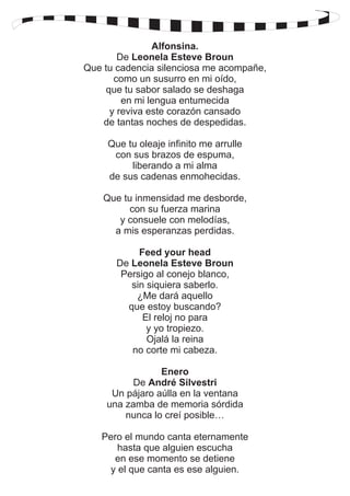 Alfonsina. 
De Leonela Esteve Broun 
Que tu cadencia silenciosa me acompañe, 
como un susurro en mi oído, 
que tu sabor salado se deshaga 
en mi lengua entumecida 
y reviva este corazón cansado 
de tantas noches de despedidas. 
Que tu oleaje infinito me arrulle 
con sus brazos de espuma, 
liberando a mi alma 
de sus cadenas enmohecidas. 
Que tu inmensidad me desborde, 
con su fuerza marina 
y consuele con melodías, 
a mis esperanzas perdidas. 
Feed your head 
De Leonela Esteve Broun 
Persigo al conejo blanco, 
sin siquiera saberlo. 
¿Me dará aquello 
que estoy buscando? 
El reloj no para 
y yo tropiezo. 
Ojalá la reina 
no corte mi cabeza. 
Enero 
De André Silvestri 
Un pájaro aúlla en la ventana 
una zamba de memoria sórdida 
nunca lo creí posible… 
Pero el mundo canta eternamente 
hasta que alguien escucha 
en ese momento se detiene 
y el que canta es ese alguien. 
 