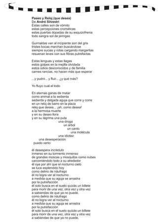 Paseo y Reloj (que desea) 
De 
André Silvestri 
Estas calles son de vómito 
estas percepciones cromáticas 
estas puertas dopadas de su esquizofrenia 
todo sangra sol de jeringas 
Guirnaldas van al incipiente son del gris 
tristes bocas marchan buscándose 
siempre sucias y rotas cargando margaritas 
resuenan leves con sus fibras putrefactas 
Estas lenguas y estas llagas 
estos golpes en la mejilla olvidada 
estos odios desconocidos y de familia 
carnes rancias, no hacen más que esperar 
...y pudrir... y fluir... ¿y qué más? 
Yo fluyo cual el todo 
En eternas ganas de matar 
como animal a la sedienta 
sedienta y delgada aguja que corre y corre 
en un reloj de barro en la plaza 
reloj que desea... ¡ah, como desea! 
a la hermosa muerte 
y en su deseo llora 
y en su lágrima una puta 
una droga 
un árbol 
un canto 
una molécula 
una idiotez 
una desesperación 
puedo verlo: 
él desespera incrédulo 
inmerso en su tormento inmenso 
de grandes moscas y mosquitos como nubes 
carcomiéndolo todo a su alrededor 
él oye por ahí que el nocturno cielo 
se luce esplendido hoy 
como delirio de náufrago 
él no logra ver al nocturno 
a medida que su aguja se arrastra 
por la putrefacción 
él solo busca en el suelo quizás un billete 
para morir de una vez, otra vez y otra vez 
a sabiendas de que ya no puede. 
como delirio de náufrago 
él no logra ver al nocturno 
a medida que su aguja se arrastra 
por la putrefacción 
él solo busca en el suelo quizás un billete 
para morir de una vez, otra vez y otra vez 
a sabiendas de que ya no puede. 
 