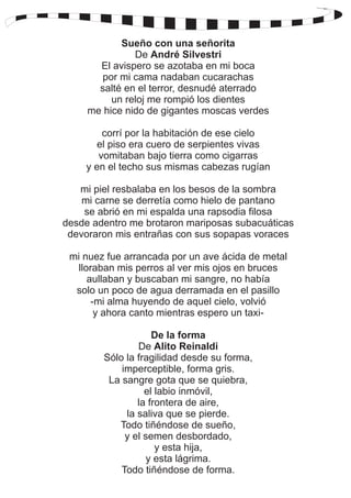 Sueño con una señorita 
De André Silvestri 
El avispero se azotaba en mi boca 
por mi cama nadaban cucarachas 
salté en el terror, desnudé aterrado 
un reloj me rompió los dientes 
me hice nido de gigantes moscas verdes 
corrí por la habitación de ese cielo 
el piso era cuero de serpientes vivas 
vomitaban bajo tierra como cigarras 
y en el techo sus mismas cabezas rugían 
mi piel resbalaba en los besos de la sombra 
mi carne se derretía como hielo de pantano 
se abrió en mi espalda una rapsodia filosa 
desde adentro me brotaron mariposas subacuáticas 
devoraron mis entrañas con sus sopapas voraces 
mi nuez fue arrancada por un ave ácida de metal 
lloraban mis perros al ver mis ojos en bruces 
aullaban y buscaban mi sangre, no había 
solo un poco de agua derramada en el pasillo 
-mi alma huyendo de aquel cielo, volvió 
y ahora canto mientras espero un taxi- 
De la forma 
De Alito Reinaldi 
Sólo la fragilidad desde su forma, 
imperceptible, forma gris. 
La sangre gota que se quiebra, 
el labio inmóvil, 
la frontera de aire, 
la saliva que se pierde. 
Todo tiñéndose de sueño, 
y el semen desbordado, 
y esta hija, 
y esta lágrima. 
Todo tiñéndose de forma. 
 