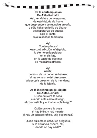 De la contemplación 
De Alito Reinaldi 
Así, ver detrás de la espuma, 
de esa historia de humo 
que desprende y se revuelve amorfa, 
y sólo hallar un brillo de ébano, 
desesperanza de guerra, 
sólo el llanto, 
sólo la sonrisa temerosa. 
Ay! 
Contemplar así 
esa contradicción infatigable, 
lo eterno en la palabra, 
en el disfraz, 
en lo vasto de ese mar 
de máscaras atroces. 
Ay! 
Asistir, 
como si de un deber se tratase, 
al teatro mismo del descenso, 
a la propia creación de lo mundano, 
de la lejanía. 
De la indefinición del objeto 
De Alito Reinaldi 
Quién quisiera la cosa 
cuando antes está el fuego, 
el combustible y el inabarcable fuego? 
Quién quisiera la cosa 
si hay brillo, y hay muerte, 
si hay un pasado reflejo, una esperanza? 
Quién quisiera la cosa, les pregunto, 
si la distancia espera, allí, 
donde no hay nada? 
 