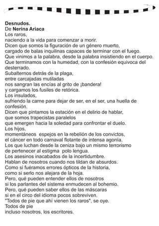 Desnudos. 
De Nerina Ariaca 
Los raros, 
naciendo a la vida para comenzar a morir. 
Dicen que somos la figuración de un género muerto, 
cargado de balas inquilinas capaces de terminar con el fuego. 
Que vinimos a la palabra, desde la palabra insistiendo en el cuerpo. 
Que terminamos con la humedad, con la confesión equivoca del 
desterrado. 
Subalternos detrás de la plaga, 
entre carcajadas mutiladas 
nos sangran las encías al grito de ¡bandera! 
y cargamos los fusiles de retórica. 
Los insulados, 
sufriendo la carne para dejar de ser, en el ser, una huella de 
confesión. 
Dicen que pintamos la estación en el delirio de hablar, 
que somos trapecistas paralelos 
que emergen hacia la soledad para confrontar el duelo. 
Los hijos, 
momentáneos espejos en la rebelión de los convictos, 
el cáncer en todo carnaval flotante de intensa agonía. 
Los que luchan desde la ceniza bajo un mismo terrorismo 
de pertenecer al estigma polo lengua. 
Los asesinos inacabados de la incertidumbre. 
Hablan de nosotros cuando nos tildan de absurdos. 
Como si fuéramos errores ópticos de la historia, 
como si serlo nos alejara de la hoja. 
Pero, qué pueden entender ellos de nosotros 
si los parlantes del sistema enmudecen al bohemio. 
Pero, qué pueden saber ellos de las máscaras 
si en el circo del idioma pocos sobreviven. 
"Todos de pie que ahí vienen los raros", se oye. 
Todos de pie 
incluso nosotros, los escritores. 
 
