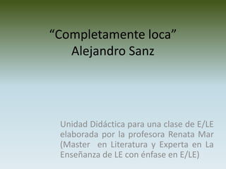 “Completamente loca”
   Alejandro Sanz




 Unidad Didáctica para una clase de E/LE
 elaborada por la profesora Renata Mar
 (Master en Literatura y Experta en La
 Enseñanza de LE con énfase en E/LE)
 