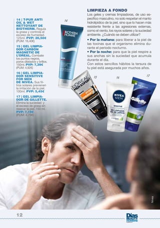 LIMPIEZA A FONDO 
Los geles y cremas limpiadoras, de uso es-pecifico 
masculino, no solo respetan el manto 
hidrolipídico de la piel, sino que lo hacen más 
resistente frente a las agresiones externas, 
como el viento, los rayos solares y la suciedad 
ambiente. ¿Cuándo se deben utilizar? 
• Por la mañana: para liberar a la piel de 
las toxinas que el organismo elimina du-rante 
el periodo nocturno. 
• Por la noche: para que la piel respire a 
sus anchas sin la suciedad que acumula 
durante el día. 
Con estos sencillos hábitos la tersura de 
tu piel está asegurada por muchos años. 
14 | T-PUR ANTI 
OIL & WET 
NETTOYANT DE 
BIOTHERM. Regula 
la grasa y controla el 
exceso de humedad. 
125ml. PVP: 20,50€ 
(PUM: 16,40€) 
15 | GEL LIMPIA-DOR 
CARBÓN 
MAGNETIC DE 
L’OREAL. Combate 
los puntos negros, 
poros dilatados y brillos. 
150ml. PVP: 7,39€ 
(PUM: 4,92€) 
16 | GEL LIMPIA-DOR 
SENSITIVE 
FOR MEN 
DE NIVEA. Sus fil-tros 
solares previenen 
la irritación de la piel. 
100ml. PVP: 5,45€ 
17 | GEL LIMPIA-DOR 
DE GILLETTE. 
Elimina la suciedad y 
el exceso de grasa sin 
resecar la piel. 150 ml. 
PVP: 7,19€ 
(PUM: 4,79€) 
14 
15 16 
17 11 
Nivea 
12 
 