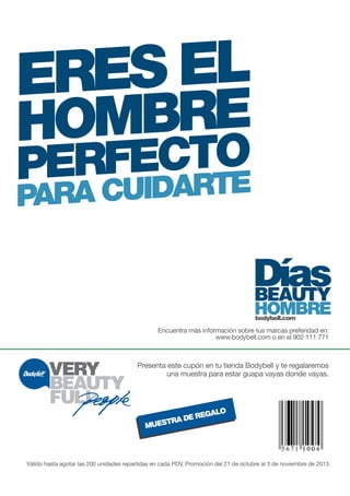 ERES EL 
HOMBRE 
PERFECTO 
PARA CUIDARTE 
Encuentra más información sobre tus marcas preferidad en: 
www.bodybell.com o en el 902 111 771 
Presenta este cupón en tu tienda Bodybell y te regalaremos 
una muestra para estar guapa vayas donde vayas. 
MUESTRA DE REGALO 
Válido hasta agotar las 200 unidades repartidas en cada PDV. Promoción del 21 de octubre al 3 de noviembre de 2013. 
 