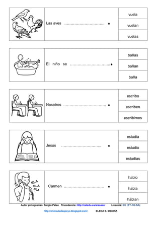 Las aves …………………………..
vuela
vuelan
vuelas
El niño se …………………………..
bañas
bañan
baña
Nosotros …………………………….
escribo
escriben
escribimos
Jesús …………………………..
estudia
estudio
estudias
Carmen …………………………..
hablo
habla
hablan
Autor pictogramas: Sergio Palao Procedencia: http://catedu.es/arasaac/ Licencia: CC (BY-NC-SA)
http://enelauladeapoyo.blogspot.com/ ELENA E. MEDINA
 