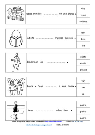 Estos animales ………………. en una granja
vive
viven
vivimos
Alberto …………………… muchos cuentos
leer
lees
lee
Spiderman no ………………….....
existir
existe
existen
Laura y Pepe …………… a una fiesta
van
vas
va
Irene ………………….. sobre hielo
patine
patina
patino
Autor pictogramas: Sergio Palao Procedencia: http://catedu.es/arasaac/ Licencia: CC (BY-NC-SA)
http://enelauladeapoyo.blogspot.com/ ELENA E. MEDINA
 