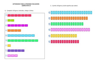 ACTIVIDADES PARA LA PROXIMA EVALUACION
COMPLETAR 10
1. Complete 10 figuras contando y dibuje si faltan.
2 .- Cuente 10 figuras y tache aquellas que sobran.