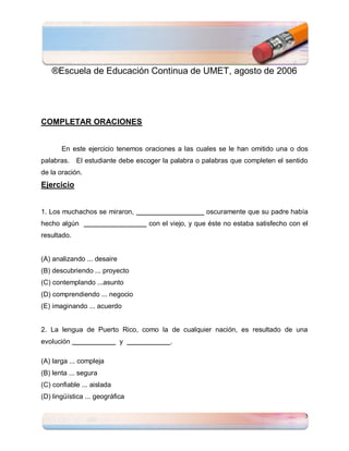 ®Escuela de Educación Continua de UMET, agosto de 2006




COMPLETAR ORACIONES


       En este ejercicio tenemos oraciones a las cuales se le han omitido una o dos
palabras.    El estudiante debe escoger la palabra o palabras que completen el sentido
de la oración.
Ejercicio


1. Los muchachos se miraron,                          oscuramente que su padre había
hecho algún                        con el viejo, y que éste no estaba satisfecho con el
resultado.


(A) analizando ... desaire
(B) descubriendo ... proyecto
(C) contemplando ...asunto
(D) comprendiendo ... negocio
(E) imaginando ... acuerdo


2. La lengua de Puerto Rico, como la de cualquier nación, es resultado de una
evolución                    y            .

(A) larga ... compleja
(B) lenta ... segura
(C) confiable ... aislada
(D) lingüística ... geográfica

                                                                                      3
 