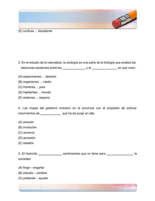 (E) confusa ... decadente




3. En el estudio de la naturaleza, la ecología es una parte de la biología que analiza las
  relaciones existentes entre los                     y el                  en que viven.

(A) especímenes ... desierto
(B) organismos ... medio
(C) hombres ... país
(D) habitantes ... mundo
(E) sistemas ... espacio


4. Las tropas del gobierno entraron en la provincia con el propósito de sofocar
movimientos de                      que ha de surgir en ella.

(A) anexión
(B) involución
(C) armonía
(D) accesión
(E) rebelión


5. El hipócrita                     sentimientos que no tiene para                      la
sociedad.

(A) finge – engañar
(B) estudia – cambiar
(C) pretende – ayudar

                                                                                         4
 
