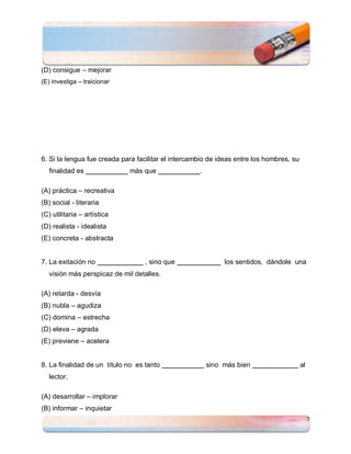 (D) consigue – mejorar
(E) investiga – traicionar




6. Si la lengua fue creada para facilitar el intercambio de ideas entre los hombres, su
  finalidad es               más que                 .

(A) práctica – recreativa
(B) social - literaria
(C) utilitaria – artística
(D) realista - idealista
(E) concreta - abstracta


7. La exitación no                 , sino que                 los sentidos, dándole una
  visión más perspicaz de mil detalles.

(A) retarda - desvía
(B) nubla – agudiza
(C) domina – estrecha
(D) eleva – agrada
(E) previene – acelera


8. La finalidad de un título no es tanto                 sino más bien                    al
  lector.

(A) desarrollar – implorar
(B) informar – inquietar
                                                                                               5
 