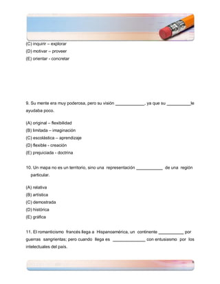 (C) inquirir – explorar
(D) motivar – proveer
(E) orientar - concretar




9. Su mente era muy poderosa, pero su visión               , ya que su           le
ayudaba poco.

(A) original – flexibilidad
(B) limitada – imaginación
(C) escolástica – aprendizaje
(D) flexible - creación
(E) prejuiciada - doctrina


10. Un mapa no es un territorio, sino una representación             de una región
  particular.

(A) relativa
(B) artística
(C) demostrada
(D) histórica
(E) gráfica


11. El romanticismo francés llega a Hispanoamérica, un continente             por
guerras sangrientas; pero cuando llega es                   con entusiasmo por los
intelectuales del país.


                                                                                    6
 