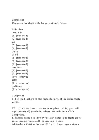 Completar
Complete the chart with the correct verb forms.
infinitivo
conducir
(1) [removed]
(2) [removed]
yo
(3) [removed]
(4) [removed]
quise
usted
(5) [removed]
(6) [removed]
(7) [removed]
nosotras
(8) [removed]
(9) [removed]
(10) [removed]
ellos
(11) [removed]
pudieron
(12) [removed]
Completar
Fill in the blanks with the preterite form of the appropriate
verbs.
Tú le [removed] (traer, estar) un regalo a Julián, ¿verdad?
Ayer [removed] (traducir, haber) una boda en el Club
Campestre.
El sábado pasado yo [removed] (dar, saber) una fiesta en mi
casa, pero no [removed] (poner, venir) nadie.
Alejandra y Cristian [removed] (decir, hacer) que quieren
 