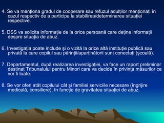 4. Se va menţiona gradul de cooperare sau refuzul adulţilor menţionaţi în cazul respectiv de a participa la stabilirea/determinarea situaţiei respective. 5. DSS va solicita informaţie de la orice persoană care deţine informaţii despre situaţia de abuz.  6. Investigaţia poate include şi o vizită la orice altă instituţie publică sau privată la care copilul sau părinţii/aparţinătorii sunt conectaţi (şcoală).  7. Departamentul, după realizarea investigaţiei, va face un raport preliminar destinat Tribunalului pentru Minori care va decide în privinţa măsurilor ce vor fi luate. 8. Se vor oferi atât copilului cât şi familiei serviciile necesare (îngrijire medicală, consiliere), în funcţie de gravitatea situaţiei de abuz. 