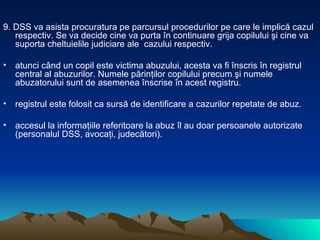 9. DSS va asista procuratura pe parcursul procedurilor pe care le implică cazul respectiv. Se va decide cine va purta în continuare grija copilului şi cine va  suporta cheltuielile judiciare ale  cazului respectiv.  atunci când un copil este victima abuzului, acesta va fi înscris în registrul central al abuzurilor. Numele părinţilor copilului precum şi numele abuzatorului sunt de asemenea înscrise în acest registru.  registrul este folosit ca sursă de identificare a cazurilor repetate de abuz.  accesul la informaţiile referitoare la abuz îl au doar persoanele autorizate (personalul DSS, avocaţi, judecători).  