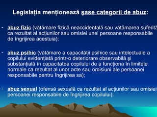 Legislaţia menţionează  şase categorii de abuz : abuz fizic  (vătămare fizică neaccidentală sau vătămarea suferită ca rezultat al acţiunilor sau omisiei unei persoane responsabile de îngrijirea acestuia); abuz psihic  (vătămare a capacităţii psihice sau intelectuale a copilului evidenţiată printr-o deteriorare observabilă şi substanţială în capacitatea copilului de a funcţiona în limitele normale ca rezultat al unor acte sau omisiuni ale persoanei responsabile pentru îngrijirea sa); abuz sexual  (ofensă sexuală ca rezultat al acţiunilor sau omisiei persoanei responsabile de îngrijirea copilului); 
