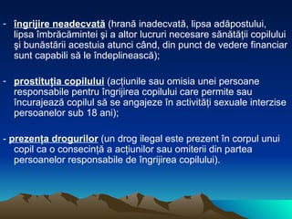 îngrijire neadecvată  (hrană inadecvată, lipsa adăpostului, lipsa îmbrăcămintei şi a altor lucruri necesare sănătăţii copilului şi bunăstării acestuia atunci când, din punct de vedere financiar sunt capabili să le îndeplinească); prostituţia copilului  (acţiunile sau omisia unei persoane responsabile pentru îngrijirea copilului care permite sau încurajează copilul să se angajeze în activităţi sexuale interzise persoanelor sub 18 ani); -  prezenţa drogurilor   (un drog ilegal este prezent în corpul unui copil ca o consecinţă a acţiunilor sau omiterii din partea persoanelor responsabile de îngrijirea copilului).  