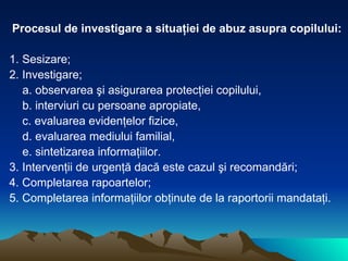 Procesul de investigare a situaţiei de abuz asupra copilului: 1. Sesizare; 2. Investigare; a. observarea şi asigurarea protecţiei copilului, b. interviuri cu persoane apropiate, c. evaluarea evidenţelor fizice, d. evaluarea mediului familial, e. sintetizarea informaţiilor. 3. Intervenţii de urgenţă dacă este cazul şi recomandări; 4. Completarea rapoartelor; 5. Completarea informaţiilor obţinute de la raportorii mandataţi. 