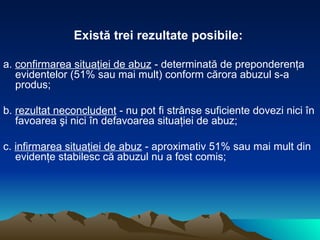 Există trei rezultate posibile:  a.  confirmarea situaţiei de abuz  - determinată de preponderenţa evidentelor (51% sau mai mult) conform cărora abuzul s-a produs;  b.  rezultat neconcludent  - nu pot fi strânse suficiente dovezi nici în favoarea şi nici în defavoarea situaţiei de abuz;  c.  infirmarea situaţiei de abuz  - aproximativ 51% sau mai mult din evidenţe stabilesc că abuzul nu a fost comis;  