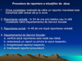 Procedura de raportare a situaţiilor de  abuz Orice constatare  realizată de către un raportor mandatat este transmisă atât verbal cât şi în scris  2.  Raportarea verbală  - în 24 de ore prin telefon sau în altă modalitate către Departamentul de Servicii Sociale  3.  Raportarea scrisă  - în 48 de ore după raportarea verbală 4.  Departamentul de Servicii Sociale : a. verifică dacă raportarea este reală sau falsă; b. redactează un raport cu privire la cazul respectiv; c. înregistrează raportul respectiv; d. înaintează raportul procuraturii. 