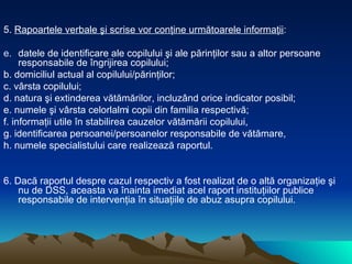 5.  Rapoartele verbale şi scrise vor conţine următoarele informaţii : datele de identificare ale copilului şi ale părinţilor sau a altor persoane responsabile de îngrijirea copilului; b. domiciliul actual al copilului/părinţilor; c. vârsta copilului; d. natura şi extinderea vătămărilor, incluzând orice indicator posibil; e. numele şi vârsta celorlalți copii din familia respectivă; f. informaţii utile în stabilirea cauzelor vătămării copilului,  g. identificarea persoanei/persoanelor responsabile de vătămare, h. numele specialistului care realizează raportul. 6. Dacă raportul despre cazul respectiv a fost realizat de o altă organizaţie şi nu de DSS, aceasta va înainta imediat acel raport instituţiilor publice responsabile de intervenţia în situaţiile de abuz asupra copilului.  