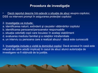 Procedura de investigaţie Dacă raportul descrie într-adevăr o situaţie de abuz  asupra copilului, DSS va interveni prompt în asigurarea protecţiei copilului  2.  Investigaţia va include:  a. identificarea naturii, extinderii şi cauzelor vătămărilor copilului  b. identificarea persoanei/persoanelor responsabile c. situaţia celorlalţi copii care locuiesc în acelaşi stabiliment d. evaluarea mediului familial şi a relaţiilor intrafamiliale e. un interviu cu persoana care a realizat abuzul - dacă este cunoscută  3.  Investigaţia include o vizită la domiciliul copilul . Dacă accesul în casă este  refuzat de către adulţii implicaţi în cazul de abuz atunci autorizaţia de  investigare va fi obţinută de la justiţie.  