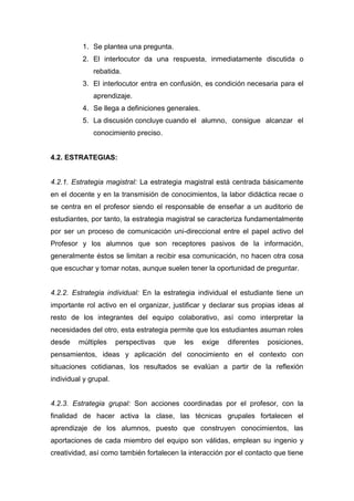 1. Se plantea una pregunta.
2. El interlocutor da una respuesta, inmediatamente discutida o
rebatida.
3. El interlocutor entra en confusión, es condición necesaria para el
aprendizaje.
4. Se llega a definiciones generales.
5. La discusión concluye cuando el alumno, consigue alcanzar el
conocimiento preciso.
4.2. ESTRATEGIAS:
4.2.1. Estrategia magistral: La estrategia magistral está centrada básicamente
en el docente y en la transmisión de conocimientos, la labor didáctica recae o
se centra en el profesor siendo el responsable de enseñar a un auditorio de
estudiantes, por tanto, la estrategia magistral se caracteriza fundamentalmente
por ser un proceso de comunicación uni-direccional entre el papel activo del
Profesor y los alumnos que son receptores pasivos de la información,
generalmente éstos se limitan a recibir esa comunicación, no hacen otra cosa
que escuchar y tomar notas, aunque suelen tener la oportunidad de preguntar.
4.2.2. Estrategia individual: En la estrategia individual el estudiante tiene un
importante rol activo en el organizar, justificar y declarar sus propias ideas al
resto de los integrantes del equipo colaborativo, así como interpretar la
necesidades del otro, esta estrategia permite que los estudiantes asuman roles
desde múltiples perspectivas que les exige diferentes posiciones,
pensamientos, ideas y aplicación del conocimiento en el contexto con
situaciones cotidianas, los resultados se evalúan a partir de la reflexión
individual y grupal.
4.2.3. Estrategia grupal: Son acciones coordinadas por el profesor, con la
finalidad de hacer activa la clase, las técnicas grupales fortalecen el
aprendizaje de los alumnos, puesto que construyen conocimientos, las
aportaciones de cada miembro del equipo son válidas, emplean su ingenio y
creatividad, así como también fortalecen la interacción por el contacto que tiene
 