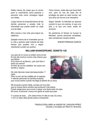 10
Habla menos de cosas que no sirven
para tu crecimiento como persona y
escucha más como conseguir lograr
tus metas.
Juzga menos el comportamiento de las
demás personas y acepta más la
diversidad que puede existir en cada
una de ellas.
Mira menos y haz más para lograr tus
objetivos.
Quéjate menos de lo miserable que es
tu vida y aprecia cada instante de este
tiempo que puedes vivir y seguir
intentando cumplir tus sueños.
Teme menos, nadie dijo que fuera fácil
vivir, pero se nos da cada día el
privilegio de estar en este mundo, así
que ama con locura si es necesario.
Según Gandhi, la felicidad se alcanza
cuando lo que uno piensa, lo que uno
dice y lo que uno hace, están en
armonía.
No perdamos el tiempo en buscar la
felicidad, somos personas completas,
solo cambiemos nuestra actitud.
NOEMÍ PÁRRAGA GARCÍA
WILLIAM SHAKESPEARE: SONETO 130
Los ojos de mi novia no brillan como el sol;
El rojo del coral es mucho más intenso que
sus labios;
Si la nieve no es blanca, ¿por qué iban a
serlo sus senos?
Si hilos de oro los cabellos, los suyos son
fuertes y negros.
He visto blancas rosas damasquinadas. Y
rojas.
Pero no son así las mejillas de mi esposa.
Y oliendo perfumes he sentido el placer
que nunca siento cuando me llega el aliento de su boca.
Me encanta cuando habla, aunque sé muy bien
que la música tiene sonidos que producen más placer.
Puedo aseguraros que nunca vi pasar una diosa ante mis ojos.
Mi novia, al caminar, marca con garbo el suelo que pisa.
Y a pesar de todo… ¡Oh cielos! Para mí ella es real. Es única.
Y con un falso ídolo jamás podría compararla.
TRADUCCIÓN LIBRE de ANDER DE JOAQUÍN PÉREZ
(Guiada y corregida por María G. Buendía)
 