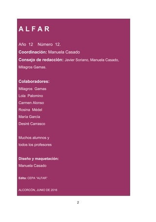 2
A L F A R
Año 12 Número 12.
Coordinación: Manuela Casado
Consejo de redacción: Javier Soriano, Manuela Casado,
Milagros Gamas.
Colaboradores:
Milagros Gamas
Lola Palomino
Carmen Alonso
Rosina Médel
María García
Desiré Carrasco
Muchos alumnos y
todos los profesores
Diseño y maquetación:
Manuela Casado
Edita: CEPA “ALFAR”
ALCORCÓN, JUNIO DE 2016
 