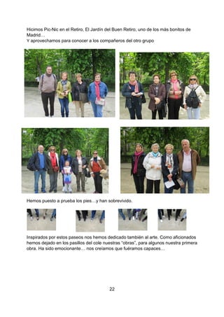 22
Hicimos Pic-Nic en el Retiro, El Jardín del Buen Retiro, uno de los más bonitos de
Madrid…
Y aprovechamos para conocer a los compañeros del otro grupo
Hemos puesto a prueba los pies…y han sobrevivido.
Inspirados por estos paseos nos hemos dedicado también al arte. Como aficionados
hemos dejado en los pasillos del cole nuestras “obras”, para algunos nuestra primera
obra. Ha sido emocionante… nos creíamos que fuéramos capaces…
 