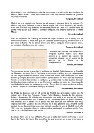 26
He trabajado toda mi vida en la calle Sacramento en una oficina del Ayuntamiento de
Madrid. Hasta hace 2 años tenía unos balcones muy bonitos donde me gustaba
muchos asomarme.
Amparo, Iniciales I
Madrid es una ciudad muy famosa en el mundo y siempre llena de turistas. En
Madrid hay sitios famosos como la Plaza Mayor, Sol, Plaza España y el Palacio
Real. Los días que voy a Madrid me encanta pasear en Gran Vía, siempre llena de
gente y me gustan sus edificios, bonitos y antiguos. Me encanta comer en la Plaza
Mayor.
Hayat, Iniciales I
Nací en un pueblo de Toledo y mi madre me trajo a Vallecas con 2 años y con mi
hermano que tenía 3 años más que yo. Vallecas no tenía agua y teníamos que ir a
por ella a la fuente. Yo me caí un día en una zanja. Después hicieron pisos, cines,
un mercado y hasta un cine de verano.
Encarna, Iniciales I
La Puerta de Alcalá es una de las cinco
antiguas puertas reales que daba
acceso a la ciudad de Madrid. Se
encuentra situada en el centro de la
rotonda de la Plaza de la
Independencia.
Matilde, Iniciales I
Yo me crié en lo que era un barrio periférico de Madrid. Está situado en la Avenida
de Albufera y se llama Sandi. Ese barrio era como un pueblo y aunque cada uno era
de una región diferente éramos todos como una familia. Recuerdo que todo eran
huertos y campos. Recuerdo cómo íbamos por las tardes los niños con las madres al
huerto a comprar los tomates y verduras, y también las madres cuando lavaban
tendían las ropas en el campo al sol. En verano estábamos todos los niños jugando
casi todo el día hasta las tantas de la noche. Tengo de todo un recuerdo maravilloso
y de sus campos en primavera de trigo y amapolas.
Dolores Meco, Iniciales I
La Plaza de España está en el centro de Madrid. Las principales calles que la
rodean son: Gran Vía, Princesa, Ferraz, Pintor Rosales, Cuesta de San Vicente,
Bailén y Leganitos. El edificio más importante que está a su lado es el Edificio
España. Al lado también está la iglesia de los Carmelitas que a mí, particularmente,
me encanta. En el centro de la plaza hay dos estatuas que también son muy
importantes: Don Quijote y Sancho Panza. Yo a esta plaza la tengo mucho cariño
porque fue de las primeras cosas que conocí cuando me vine a Madrid en el año
1961, era muy jovencita. Cuando yo la conocí no estaba así, era todo un jardín. Creo
que la han cambiado unas tres veces.
Dolores, Iniciales II
En el año 1974 vine a vivir a Madrid. Vivía en la calle San Martín de Porres 4, en el
barrio de Puerta de Hierro. Era un edificio de apartamentos en el que el conserje y
 