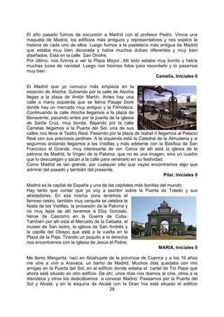 28
El año pasado fuimos de excursión a Madrid con el profesor Pedro. Vimos una
maqueta de Madrid, los edificios más antiguos y representativos y nos explicó la
historia de cada uno de ellos. Luego fuimos a la pastelería más antigua de Madrid
que estaba muy bien decorada y había muchos dulces diferentes y muy bien
diseñados. Está en la calle San Onofre.
Por último, nos fuimos a ver la Plaza Mayor. Allí todo estaba muy bonito y había
muchas luces de navidad. Luego nos hicimos fotos para recordarlo y lo pasamos
muy bien.
Camelia, Iniciales II
El Madrid que yo conozco más empieza en la
estación de Atocha. Subiendo por la calle de Atocha
llegas a la plaza de Antón Martín. Antes hay una
calle a mano izquierda que se llama Pasaje Doré
donde hay un mercado muy antiguo y la Filmoteca.
Continuando la calle Atocha llegamos a la plaza de
Benavente, pasando antes por la puerta de la iglesia
de Santa Cruz, muy bonita. Bajando por la calle
Carretas llegamos a la Puerta del Sol, una de sus
calles nos lleva al Teatro Real. Pasando por la plaza de Isabel II llegamos al Palacio
Real con sus preciosos jardines. A la izquierda está la Catedral de la Almudena y si
seguimos andando llegamos a las Vistillas y más adelante con la Basílica de San
Francisco el Grande, muy interesante de ver. Cerca de allí está la iglesia de la
patrona de Madrid, la Virgen de la Paloma, que no es una imagen, sino un cuadro
que lo descuelgan y sacan a la calle para venerarlo en su festividad.
Como Madrid es tan grande, por cualquier sitio que vayas encontramos algo que
admirar del pasado y también del presente.
Pilar, Iniciales II
Madrid es la capital de España y una de las capitales más bonitas del mundo.
Hay tanto que contar que yo voy a escribir sobre la Puerta de Toledo y sus
alrededores. En esa misma zona tenemos el
famoso rastro, también muy cerquita se celebra la
fiesta de las Vistillas, la procesión de la Paloma y
no muy lejos de allí tenemos a Eloy Gonzalo,
héroe de Cascorro en la Guerra de Cuba.
También por allí está el Mercado de la Cebada, el
museo de San Isidro, la iglesia de San Andrés y
la capilla del Obispo que está a la vuelta en la
Plaza de la Paja. Tirando un poquito a la derecha
nos encontramos con la Iglesia de Jesús el Pobre.
MARIA, Iniciales II
Me llamo Margarita, nací en Alcahujate de la provincia de Cuenca y a los 16 años
me vine a vivir a Aravaca, un barrio de Madrid. Muchos días quedaba con mis
amigas en la Puerta del Sol, en el edificio donde estaba el cartel de Tío Pepe que
ahora está situado en otro edificio. De ahí, unos días nos íbamos al cine, otros a la
discoteca y otros los dedicábamos a conocer Madrid. Paseamos por la Puerta del
Sol y Alcalá, y en la esquina de Alcalá con la Gran Vía está situado el edificio
 