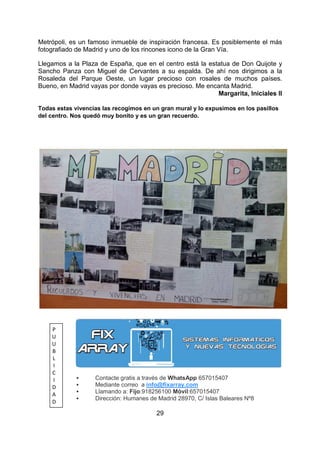 29
Metrópoli, es un famoso inmueble de inspiración francesa. Es posiblemente el más
fotografiado de Madrid y uno de los rincones icono de la Gran Vía.
Llegamos a la Plaza de España, que en el centro está la estatua de Don Quijote y
Sancho Panza con Miguel de Cervantes a su espalda. De ahí nos dirigimos a la
Rosaleda del Parque Oeste, un lugar precioso con rosales de muchos países.
Bueno, en Madrid vayas por donde vayas es precioso. Me encanta Madrid.
Margarita, Iniciales II
Todas estas vivencias las recogimos en un gran mural y lo expusimos en los pasillos
del centro. Nos quedó muy bonito y es un gran recuerdo.
Contacte gratis a través de WhatsApp 657015407
Mediante correo a info@fixarray.com
Llamando a: Fijo:918256100 Móvil:657015407
Dirección: Humanes de Madrid 28970, C/ Islas Baleares Nº8
P
U
U
B
L
I
C
I
D
A
D
 