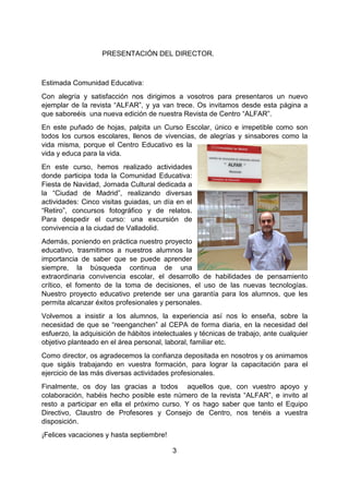 3
REPA “ALE 2016PRESENTACIÓN DEL DIRECTOR.
Estimada Comunidad Educativa:
Con alegría y satisfacción nos dirigimos a vosotros para presentaros un nuevo
ejemplar de la revista “ALFAR”, y ya van trece. Os invitamos desde esta página a
que saboreéis una nueva edición de nuestra Revista de Centro “ALFAR”.
En este puñado de hojas, palpita un Curso Escolar, único e irrepetible como son
todos los cursos escolares, llenos de vivencias, de alegrías y sinsabores como la
vida misma, porque el Centro Educativo es la
vida y educa para la vida.
En este curso, hemos realizado actividades
donde participa toda la Comunidad Educativa:
Fiesta de Navidad, Jornada Cultural dedicada a
la “Ciudad de Madrid”, realizando diversas
actividades: Cinco visitas guiadas, un día en el
“Retiro”, concursos fotográfico y de relatos.
Para despedir el curso: una excursión de
convivencia a la ciudad de Valladolid.
Además, poniendo en práctica nuestro proyecto
educativo, trasmitimos a nuestros alumnos la
importancia de saber que se puede aprender
siempre, la búsqueda continua de una
extraordinaria convivencia escolar, el desarrollo de habilidades de pensamiento
crítico, el fomento de la toma de decisiones, el uso de las nuevas tecnologías.
Nuestro proyecto educativo pretende ser una garantía para los alumnos, que les
permita alcanzar éxitos profesionales y personales.
Volvemos a insistir a los alumnos, la experiencia así nos lo enseña, sobre la
necesidad de que se “reenganchen” al CEPA de forma diaria, en la necesidad del
esfuerzo, la adquisición de hábitos intelectuales y técnicas de trabajo, ante cualquier
objetivo planteado en el área personal, laboral, familiar etc.
Como director, os agradecemos la confianza depositada en nosotros y os animamos
que sigáis trabajando en vuestra formación, para lograr la capacitación para el
ejercicio de las más diversas actividades profesionales.
Finalmente, os doy las gracias a todos aquellos que, con vuestro apoyo y
colaboración, habéis hecho posible este número de la revista “ALFAR”, e invito al
resto a participar en ella el próximo curso. Y os hago saber que tanto el Equipo
Directivo, Claustro de Profesores y Consejo de Centro, nos tenéis a vuestra
disposición.
¡Felices vacaciones y hasta septiembre!
 