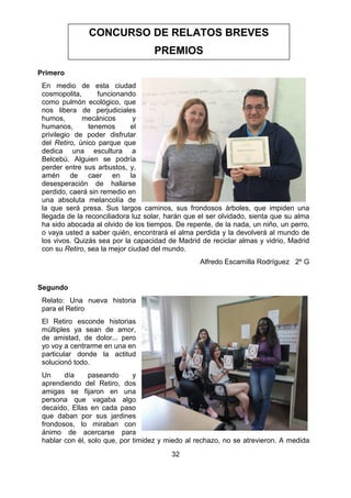 32
Primero
En medio de esta ciudad
cosmopolita, funcionando
como pulmón ecológico, que
nos libera de perjudiciales
humos, mecánicos y
humanos, tenemos el
privilegio de poder disfrutar
del Retiro, único parque que
dedica una escultura a
Belcebú. Alguien se podría
perder entre sus arbustos, y,
amén de caer en la
desesperación de hallarse
perdido, caerá sin remedio en
una absoluta melancolía de
la que será presa. Sus largos caminos, sus frondosos árboles, que impiden una
llegada de la reconciliadora luz solar, harán que el ser olvidado, sienta que su alma
ha sido abocada al olvido de los tiempos. De repente, de la nada, un niño, un perro,
o vaya usted a saber quién, encontrará el alma perdida y la devolverá al mundo de
los vivos. Quizás sea por la capacidad de Madrid de reciclar almas y vidrio, Madrid
con su Retiro, sea la mejor ciudad del mundo.
Alfredo Escamilla Rodríguez 2º G
Segundo
Relato: Una nueva historia
para el Retiro
El Retiro esconde historias
múltiples ya sean de amor,
de amistad, de dolor... pero
yo voy a centrarme en una en
particular donde la actitud
solucionó todo.
Un día paseando y
aprendiendo del Retiro, dos
amigas se fijaron en una
persona que vagaba algo
decaído, Ellas en cada paso
que daban por sus jardines
frondosos, lo miraban con
ánimo de acercarse para
hablar con él, solo que, por timidez y miedo al rechazo, no se atrevieron. A medida
CONCURSO DE RELATOS BREVES
PREMIOS
 