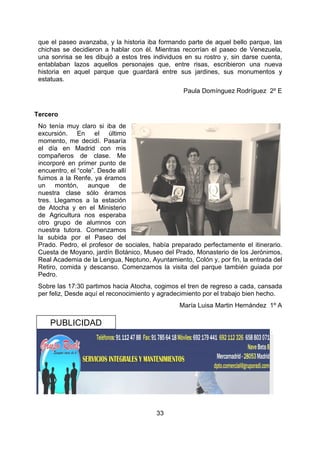 33
que el paseo avanzaba, y la historia iba formando parte de aquel bello parque, las
chichas se decidieron a hablar con él. Mientras recorrían el paseo de Venezuela,
una sonrisa se les dibujó a estos tres individuos en su rostro y, sin darse cuenta,
entablaban lazos aquellos personajes que, entre risas, escribieron una nueva
historia en aquel parque que guardará entre sus jardines, sus monumentos y
estatuas.
Paula Domínguez Rodríguez 2º E
Tercero
No tenía muy claro si iba de
excursión. En el último
momento, me decidí. Pasaría
el día en Madrid con mis
compañeros de clase. Me
incorporé en primer punto de
encuentro, el “cole”. Desde allí
fuimos a la Renfe, ya éramos
un montón, aunque de
nuestra clase sólo éramos
tres. Llegamos a la estación
de Atocha y en el Ministerio
de Agricultura nos esperaba
otro grupo de alumnos con
nuestra tutora. Comenzamos
la subida por el Paseo del
Prado. Pedro, el profesor de sociales, había preparado perfectamente el itinerario.
Cuesta de Moyano, jardín Botánico, Museo del Prado, Monasterio de los Jerónimos,
Real Academia de la Lengua, Neptuno, Ayuntamiento, Colón y, por fin, la entrada del
Retiro, comida y descanso. Comenzamos la visita del parque también guiada por
Pedro.
Sobre las 17:30 partimos hacia Atocha, cogimos el tren de regreso a cada, cansada
per feliz, Desde aquí el reconocimiento y agradecimiento por el trabajo bien hecho.
María Luisa Martin Hernández 1º A
PUBLICIDAD
 