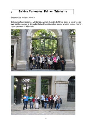 4
Javier Soriano Blanco. Director
Enseñanzas Iniciales Nivel II
Este curso lo empezamos yéndonos a visitar el Jardín Botánico como si fuéramos de
avanzadilla, porque la Jornada Cultural ha sido sobre Madrid y luego hemos hecho
otros cuatro recorridos más.
Salidas Culturales Primer Trimestre
 