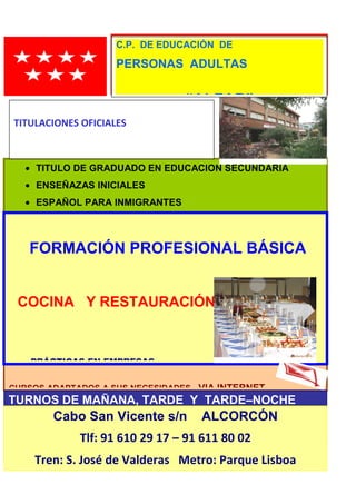 44
C. P. DE EDUCACIÓN DE
PERSONAS ADULTAS
CURSOS ADAPTADOS A SUS NECESIDADES. VIA INTERNET
• TITULO DE GRADUADO EN EDUCACION SECUNDARIA
• ENSEÑAZAS INICIALES
• ESPAÑOL PARA INMIGRANTES
FORMACIÓN PROFESIONAL BÁSICA
COCINA Y RESTAURACIÓN
• PRÁCTICAS EN EMPRESAS
TURNOS DE MAÑANA, TARDE Y TARDE–NOCHE
MATRICULALACIÓN SEPTIEMBRE
¡¡¡INFÓRMATE!!!
Cabo San Vicente s/n ALCORCÓN
Tlf: 91 610 29 17 – 91 611 80 02
Tren: S. José de Valderas Metro: Parque Lisboa
C.P. DE EDUCACIÓN DE
PERSONAS ADULTAS
“ALFAR”
TITULACIONES OFICIALES
CURSOS GRATUITOS
 