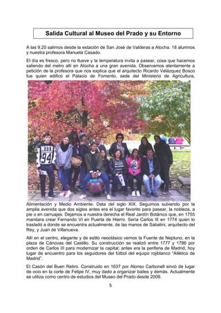 5
A las 9.20 salimos desde la estación de San José de Valderas a Atocha. 18 alumnos
y nuestra profesora Manuela Casado.
El día es fresco, pero no llueve y la temperatura invita a pasear, cosa que hacemos
saliendo del metro allí en Atocha a una gran avenida. Observamos atentamente a
petición de la profesora que nos explica que el arquitecto Ricardo Velázquez Bosco
fue quien edificó el Palacio de Fomento, sede del Ministerio de Agricultura,
Alimentación y Medio Ambiente. Data del siglo XIX. Seguimos subiendo por la
amplia avenida que dos siglos antes era el lugar favorito para pasear, la nobleza, a
pie o en carruajes. Dejamos a nuestra derecha el Real Jardín Botánico que, en 1755
mandara crear Fernando VI en Puerta de Hierro. Sería Carlos III en 1774 quien lo
trasladó a donde se encuentra actualmente, de las manos de Sabatini, arquitecto del
Rey, y Juan de Villanueva.
Allí en el centro, elegante y de estilo neoclásico vemos la Fuente de Neptuno, en la
plaza de Cánovas del Castillo. Su construcción se realizó entre 1777 y 1786 por
orden de Carlos III para modernizar la capital; antes era la periferia de Madrid, hoy
lugar de encuentro para los seguidores del fútbol del equipo rojiblanco “Atlético de
Madrid”.
El Casón del Buen Retiro. Construido en 1637 por Alonso Carbonell sirvió de lugar
de ocio en la corte de Felipe IV, muy dado a organizar bailes y demás. Actualmente
se utiliza como centro de estudios del Museo del Prado desde 2009.
Salida Cultural al Museo del Prado y su Entorno
 
