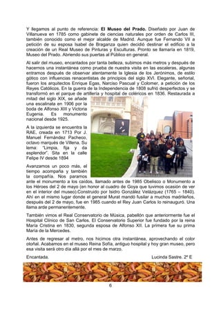 6
Y llegamos al punto de referencia: El Museo del Prado. Diseñado por Juan de
Villanueva en 1785 como gabinete de ciencias naturales por orden de Carlos III,
también conocido como el mejor alcalde de Madrid. Aunque fue Fernando VII a
petición de su esposa Isabel de Braganza quien decidió destinar el edificio a la
creación de un Real Museo de Pinturas y Esculturas. Pronto se llamaría en 1819,
Museo del Prado. Abriendo sus puertas al Público en general.
Al salir del museo, encantados por tanta belleza, subimos más metros y después de
hacernos una instantánea como prueba de nuestra visita en las escaleras, algunas
entramos después de observar atentamente la Iglesia de los Jerónimos, de estilo
gótico con influencias renacentistas de principios del siglo XVI. Elegante, señorial,
fueron los arquitectos Enrique Egas, Narciso Pascual y Colomer, a petición de los
Reyes Católicos. En la guerra de la Independencia de 1808 sufrió desperfectos y se
transformó en el parque de artillería y hospital de coléricos en 1836. Restaurada a
mitad del siglo XIX, se añade
una escalinata en 1906 por la
boda de Alfonso XIII y Victoria
Eugenia. Es monumento
nacional desde 1925.
A la izquierda se encuentra la
RAE, creada en 1713 Por J.
Manuel Fernández Pacheco,
octavo marqués de Villena. Su
lema: “Limpia, fija y da
esplendor”. Sita en la calle
Felipe IV desde 1894
Avanzamos un poco más, el
tiempo acompaña y también
la compañía. Nos paramos
ante el monumento a los caídos, llamado antes de 1985 Obelisco o Monumento a
los Héroes del 2 de mayo (en honor al cuadro de Goya que tuvimos ocasión de ver
en el interior del museo).Construido por Isidro González Velázquez (1765 – 1840).
Ahí en el mismo lugar donde el general Murat mandó fusilar a muchos madrileños,
después del 2 de mayo, fue en 1985 cuando el Rey Juan Carlos Io reinauguró. Una
llama arde permanentemente.
También vimos el Real Conservatorio de Música, pabellón que anteriormente fue el
Hospital Clínico de San Carlos. El Conservatorio Superior fue fundado por la reina
María Cristina en 1830, segunda esposa de Alfonso XII. La primera fue su prima
María de la Mercedes.
Antes de regresar al metro, nos hicimos otra instantánea, aprovechando el color
otoñal. Acabamos en el museo Reina Sofía, antiguo hospital y hoy gran museo, pero
esa visita será otro día allá por el mes de marzo.
Encantada. Lucinda Sastre. 2º E
 