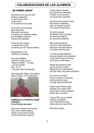 8
“MI PRIMER AMOR”
Mi primer amor era una niña
morena y pequeña.
Yo tenía cinco años
y ella cuatro.
En el patio de la escuela.
En el patio de la escuela.
Qué recuerdos…
Ella tenía una trenza
y a veces una diadema calada
que le dejaba cuadritos
cuando se la quitaba.
Tenía los ojos verdes
y cuando me miraba
yo sentía que me veía por dentro.
Me gustaba su voz
chillando y cantando.
Sus ojos brillaban
cuando me dijo que no.
“Quiero a Guille” – me dijo.
-¿Yo soy Guille?
-No. Tú, no.
Y de poco más me acuerdo.
Iván González Téllez: Secundaria:
Nivel II Grupo: 2º A 24-5-2016
HOMENAJE A RUPERTA SANZ
CASADO,
A los 94 años de edad.
Claro que madres hay muchas,
Pero como usted ninguna.
Usted nos escucha a todos,
no hace distinción ninguna.
Cuatro hijos ha tenido,
los cuatro bien diferentes,
a todos nos ha querido
con igual amor paciente.
Usted ya se ha hecho mayor,
Eso todos lo sabemos,
pero no importa la edad
si la salud mantenemos.
Es difícil calcular
El esfuerzo de una madre
por darnos el aliento,
por sacarnos adelante.
Ella puede prescindir
Aun de lo más necesario,
para que sus hijos crezcan
y avancen año tras año.
La meta ya está llegando
aunque cuándo no lo sabemos
y que usted mucho nos dure
es lo que yo más deseo.
Puedo dar gracias a Dios
por los años ya vividos.
Sabemos por nuestra parte
que han sido y son bien cumplidos.
Con todo mi corazón
le doy un beso y un abrazo,
para cuando se vaya
me siga usted amparando.
Estas cuatro letras pongo
escritas con mucho amor,
quiero que me lleve siempre
dentro de su corazón.
Y pues Félix es mi nombre
y Bravo mi apellido
como Felix Bravo Sanz
estos versos yo aquí firmo.
Félix Bravo Sanz.
COLABORACIONES DE LOS ALUMNOS
 