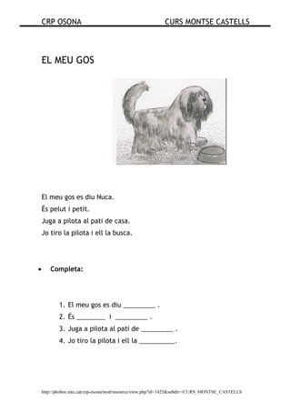 CRP OSONA CURS MONTSE CASTELLS
http://phobos.xtec.cat/crp-osona/mod/resource/view.php?id=1425&subdir=/CURS_MONTSE_CASTELLS
EL MEU GOS
El meu gos es diu Nuca.
És pelut i petit.
Juga a pilota al pati de casa.
Jo tiro la pilota i ell la busca.
• Completa:
1. El meu gos es diu _________ .
2. És ________ i _________ .
3. Juga a pilota al pati de _________ .
4. Jo tiro la pilota i ell la __________.
 