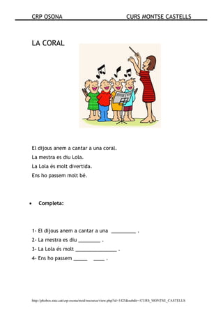 CRP OSONA CURS MONTSE CASTELLS
http://phobos.xtec.cat/crp-osona/mod/resource/view.php?id=1425&subdir=/CURS_MONTSE_CASTELLS
LA CORAL
El dijous anem a cantar a una coral.
La mestra es diu Lola.
La Lola és molt divertida.
Ens ho passem molt bé.
• Completa:
1- El dijous anem a cantar a una _________ .
2- La mestra es diu ________ .
3- La Lola és molt _______________ .
4- Ens ho passem _____ ____ .
 