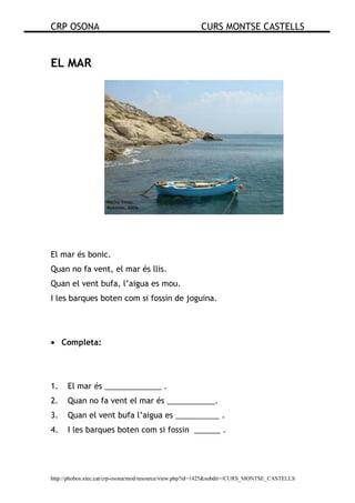 CRP OSONA CURS MONTSE CASTELLS
http://phobos.xtec.cat/crp-osona/mod/resource/view.php?id=1425&subdir=/CURS_MONTSE_CASTELLS
EL MAR
El mar és bonic.
Quan no fa vent, el mar és llis.
Quan el vent bufa, l’aigua es mou.
I les barques boten com si fossin de joguina.
• Completa:
1. El mar és _____________ .
2. Quan no fa vent el mar és ___________.
3. Quan el vent bufa l’aigua es __________ .
4. I les barques boten com si fossin ______ .
 