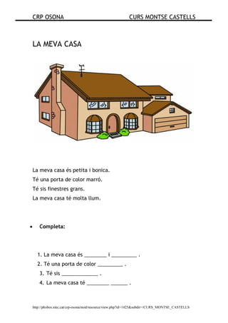 CRP OSONA CURS MONTSE CASTELLS
http://phobos.xtec.cat/crp-osona/mod/resource/view.php?id=1425&subdir=/CURS_MONTSE_CASTELLS
LA MEVA CASA
La meva casa és petita i bonica.
Té una porta de color marró.
Té sis finestres grans.
La meva casa té molta llum.
• Completa:
1. La meva casa és ________ i _________ .
2. Té una porta de color _________ .
3. Té sis _____________ .
4. La meva casa té ________ ______ .
 