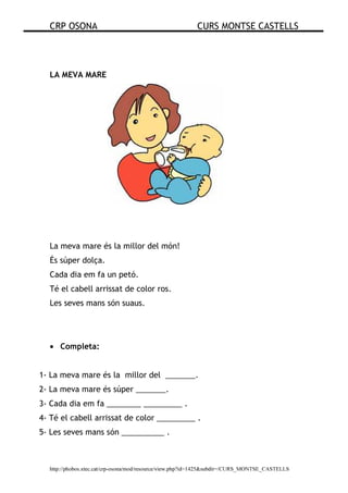 CRP OSONA CURS MONTSE CASTELLS
http://phobos.xtec.cat/crp-osona/mod/resource/view.php?id=1425&subdir=/CURS_MONTSE_CASTELLS
LA MEVA MARE
La meva mare és la millor del món!
És súper dolça.
Cada dia em fa un petó.
Té el cabell arrissat de color ros.
Les seves mans són suaus.
• Completa:
1- La meva mare és la millor del _______.
2- La meva mare és súper _______.
3- Cada dia em fa ________ _________ .
4- Té el cabell arrissat de color _________ .
5- Les seves mans són __________ .
 