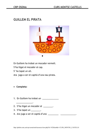 CRP OSONA CURS MONTSE CASTELLS
http://phobos.xtec.cat/crp-osona/mod/resource/view.php?id=1425&subdir=/CURS_MONTSE_CASTELLS
GUILLEM EL PIRATA
En Guillem ha trobat un mocador vermell.
S’ha lligat el mocador al cap.
S’ ha tapat un ull.
Ara juga a ser el capità d’una nau pirata.
• Completa:
1. En Guillem ha trobat un ______________
______________.
2. S’ha lligat un mocador al ________.
3. S’ha tapat un ________.
4. Ara juga a ser el capità d’una _________ _____________.
 