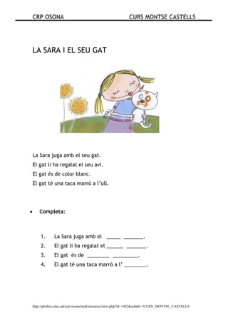 CRP OSONA CURS MONTSE CASTELLS
http://phobos.xtec.cat/crp-osona/mod/resource/view.php?id=1425&subdir=/CURS_MONTSE_CASTELLS
LA SARA I EL SEU GAT
La Sara juga amb el seu gat.
El gat li ha regalat el seu avi.
El gat és de color blanc.
El gat té una taca marró a l’ull.
• Completa:
1. La Sara juga amb el _____ _______.
2. El gat li ha regalat el ______ _______.
3. El gat és de ________ _________.
4. El gat té una taca marró a l’ ________.
 