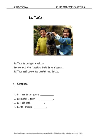 CRP OSONA CURS MONTSE CASTELLS
http://phobos.xtec.cat/crp-osona/mod/resource/view.php?id=1425&subdir=/CURS_MONTSE_CASTELLS
LA TACA
La Taca és una gossa peluda.
Les nenes li tiren la pilota i ella la va a buscar.
La Taca està contenta: borda i mou la cua.
• Completa:
1. La Taca és una gossa ___________.
2. Les nenes li tiren ___ __________.
3. La Taca està __________.
4. Borda i mou la __________.
 
